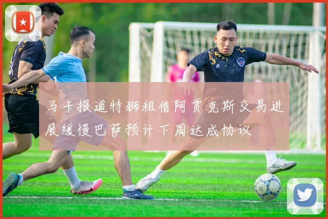 马卡报道特狮租借阿贾克斯交易进展缓慢巴萨预计下周达成协议